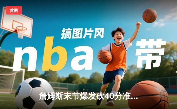 詹姆斯末节爆发砍40分准三双，湖人加时险胜勇士锁定季后赛席位