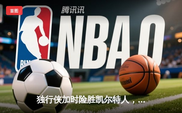 独行侠加时险胜凯尔特人，东契奇三双欧文致命三分锁定胜局