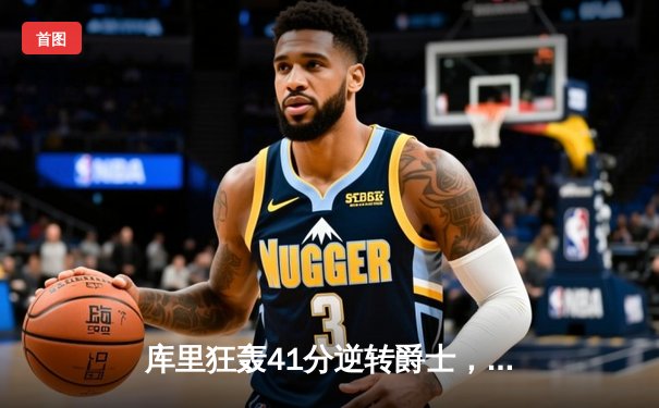 库里狂轰41分逆转爵士，勇士险胜锁定西部前六关键卡位战
